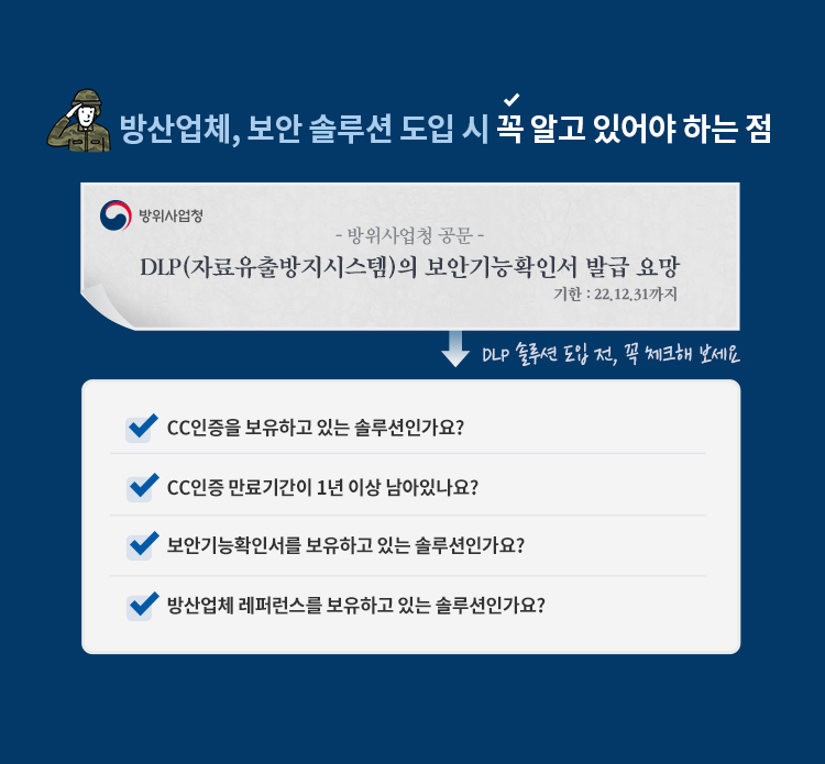 방산업체, 보안 솔루션 도입 시 꼭 알고 있어야 하는 점 방위사업청 공문 DLP(자료유출방지시스템)의 보안기능확인서 발급 요망 기한 : 22.12.31까지 DLP 솔루션 도입 전, 꼭 체크해 보세요 CC인증을 보유하고 있는 솔루션인가요? CC인증 만료기간이 1년 이상 남아있나요? 보안기능확인서를 보유하고 있는 솔루션인가요? 방산업체 레퍼런스를 보유하고 있는 솔루션인가요?